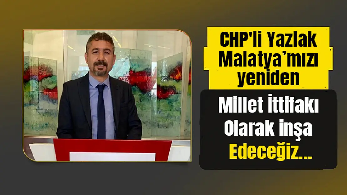 CHP'li Yazlak: Malatya'mızı yeniden Millet İttifakı olarak inşa edeceğiz