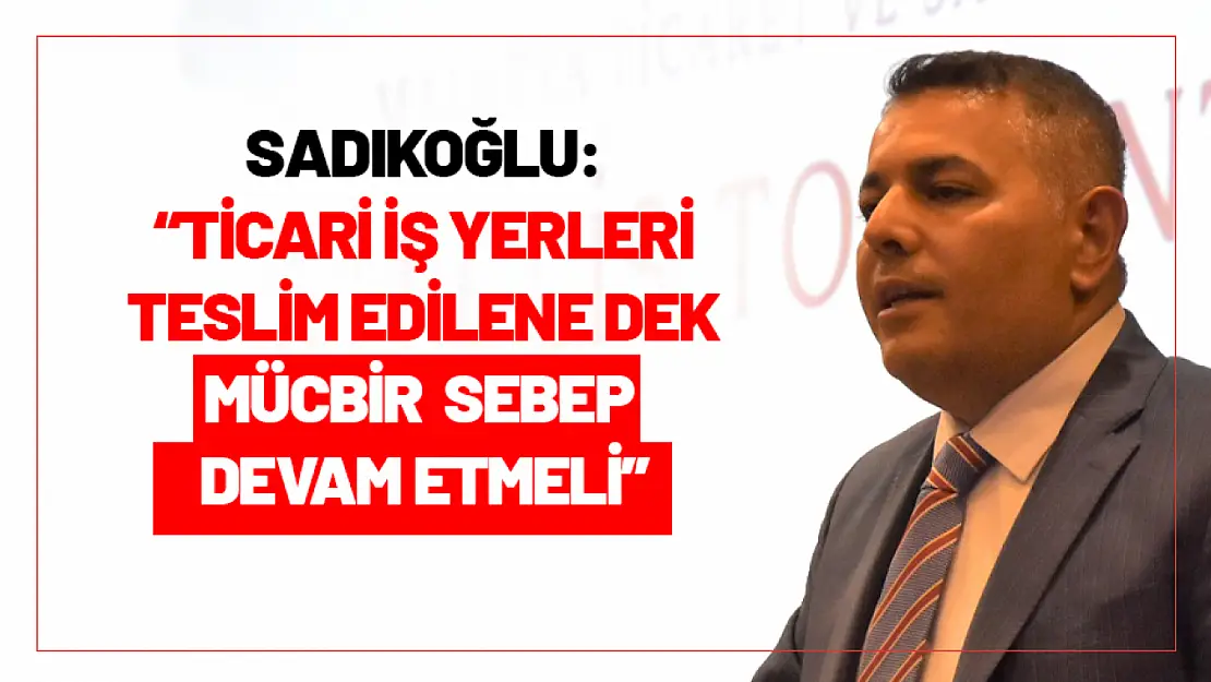 Sadıkoğlu: 'Ticari iş yerleri teslim edilene dek mücbir sebep devam etmeli'