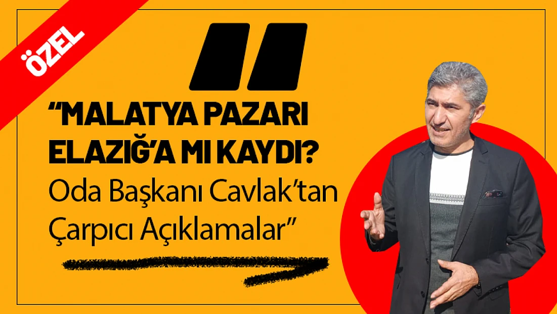 Malatya Pazarı Elazığ’a mı Kaydı?  Oda Başkanı Cavlak ’tan Çarpıcı Açıklamalar!