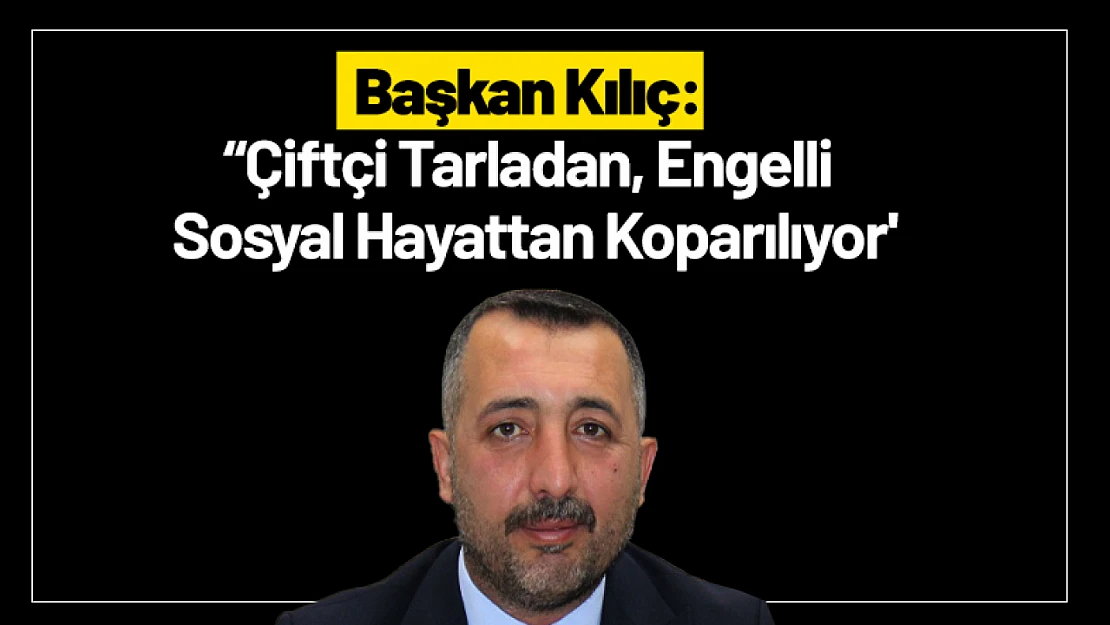 Başkan Kılıç: 'Çiftçi Tarladan, Engelli Sosyal Hayattan Koparılıyor'