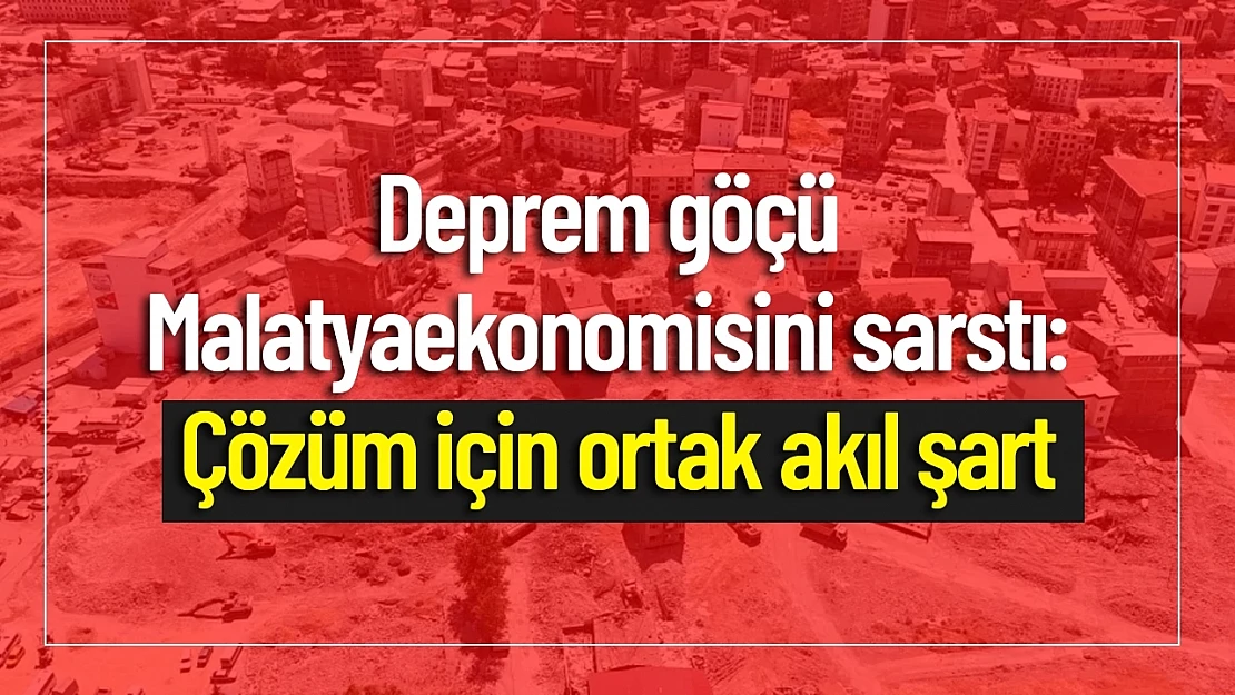 Deprem Göçü Malatya Ekonomisini Sarstı: Çözüm İçin Ortak Akıl Şart