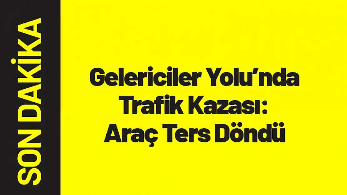 Gelericiler Yolu'nda Trafik Kazası: Araç Ters Döndü