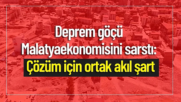 Deprem Göçü Malatya Ekonomisini Sarstı: Çözüm İçin Ortak Akıl Şart