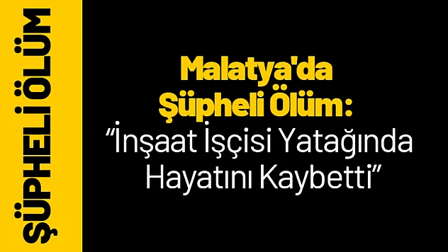 Malatya'da Şüpheli Ölüm: İnşaat İşçisi Yatağında Hayatını Kaybetti