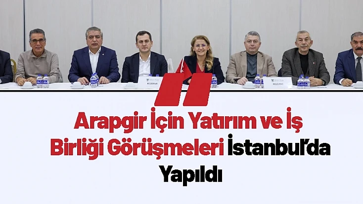 Arapgir İçin Yatırım ve İş Birliği Görüşmeleri İstanbul’da Yapıldı