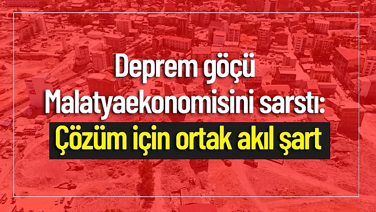 Deprem Göçü Malatya Ekonomisini Sarstı: Çözüm İçin Ortak Akıl Şart