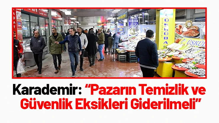 Karademir: 'Pazarın Temizlik ve Güvenlik Eksikleri Giderilmeli'