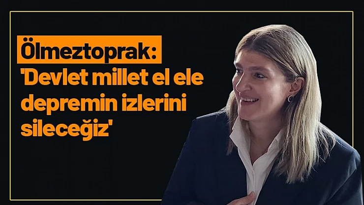 Ölmeztoprak: 'Devlet millet el ele depremin izlerini sileceğiz'