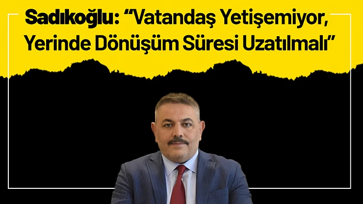 Sadıkoğlu: 'Vatandaş Yetişemiyor, Yerinde Dönüşüm Süresi Uzatılmalı'