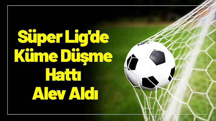 Süper Lig'de Küme Düşme Hattı Alev Aldı