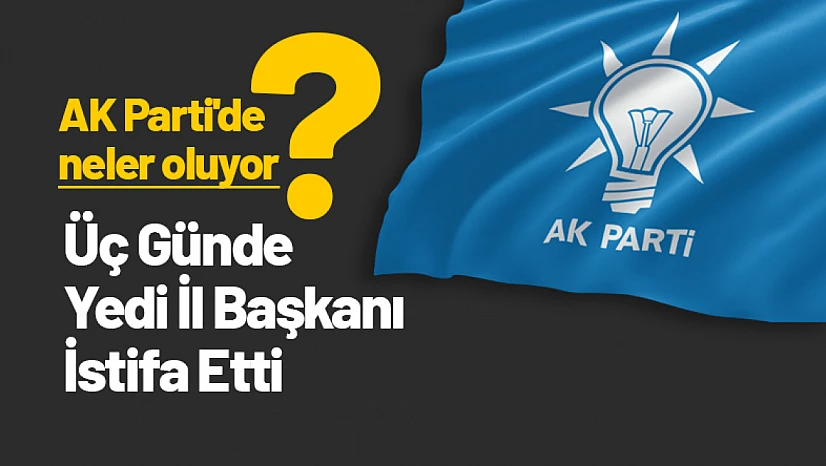 AK Parti'de neler oluyor? AK Parti'de Üç Günde Yedi İl Başkanı İstifa Etti
