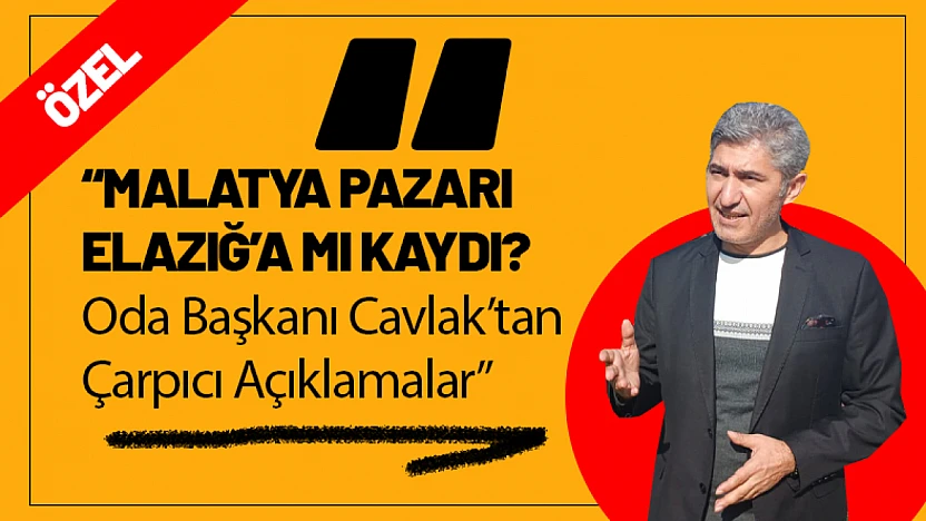 Malatya Pazarı Elazığ'a mı Kaydı?  Oda Başkanı Cavlak 'tan Çarpıcı Açıklamalar!